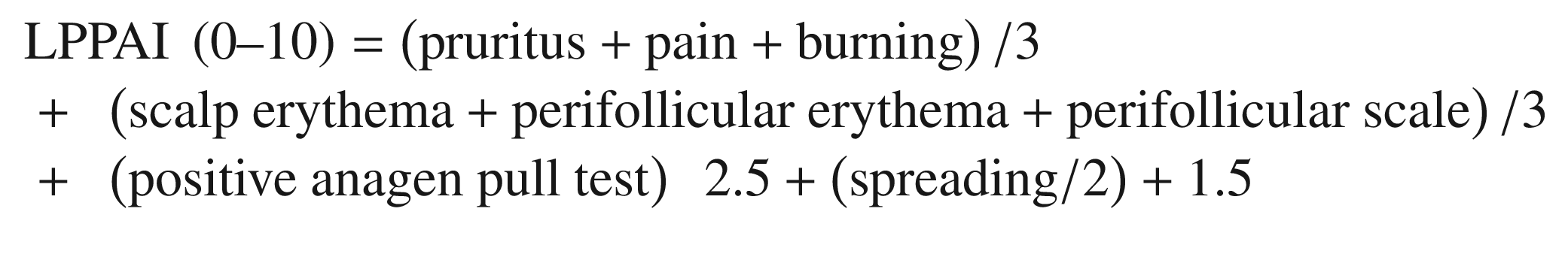 $$ {\displaystyle \begin{array}{l}\mathrm{LPPAI}\ \left(0\hbox{--} 10\right)=\left(\mathrm{pruritus}+\mathrm{pain}+\mathrm{burning}\right)/3\\ {}+\kern0.5em \left(\mathrm{scalp}\ \mathrm{erythema}+\mathrm{perifollicular}\ \mathrm{erythema}+\mathrm{perifollicular}\ \mathrm{scale}\right)/3\\ {}+\kern0.5em \left(\mathrm{positive}\ \mathrm{anagen}\ \mathrm{pull}\ \mathrm{test}\right)\kern0.5em 2.5+\left(\mathrm{spreading}/2\right)+1.5\end{array}} $$
