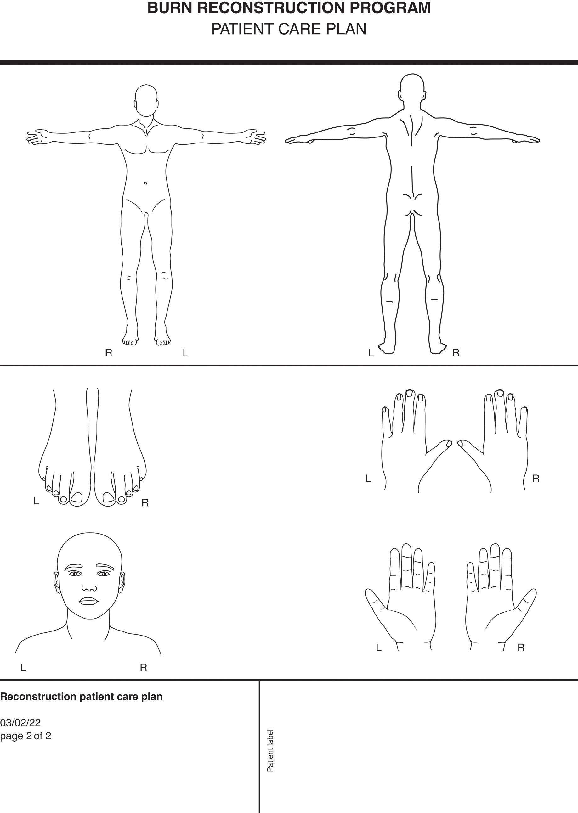 A form titled burn reconstruction program and a subtitle patient care plan. The form has the following diagrams. The top section has 2 human body diagrams from the front and back views with arms outstretched. They are labeled R and L on the right and left leg, respectively. The first part of the second section part has diagrams of feet labeled L and R and palmar view of hands on the right labeled L and R. The bottom left part of the second section has a person's front view of face with no hair on the head and face. It is labeled L and R. The bototm right of the second section has a dorsal view of the hands labeled L and R. The bottom left is partitioned like a box and labeled reconstruction patient care plan with date 03 slash 02 slash 2022 and page 2 of 2. The bottom right is partitioned and labeled Patient label.